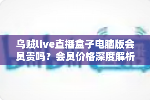 乌贼live直播盒子电脑版会员贵吗?会员价格深度解析与高性价比开通全指南 乌贼live直播盒子电脑版会员贵吗?会员价格深度解析与高性价比开通全指南