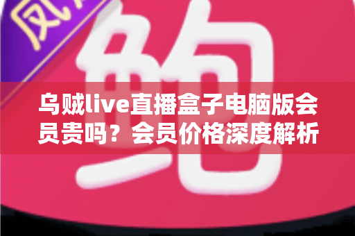 乌贼live直播盒子电脑版会员贵吗？会员价格深度解析与高性价比开通全指南