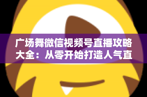 广场舞微信视频号直播攻略大全:从零开始打造人气直播间的新手实战指南 广场舞微信视频号直播攻略大全:从零开始打造人气直播间的新手实战指南