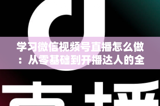 学习微信视频号直播怎么做：从零基础到开播达人的全流程实战指南