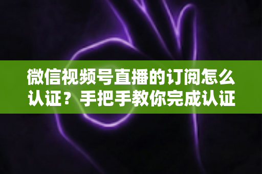 微信视频号直播的订阅怎么认证？手把手教你完成认证并解锁订阅功能全攻略