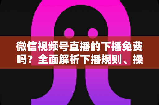 微信视频号直播的下播免费吗？全面解析下播规则、操作步骤与费用真相