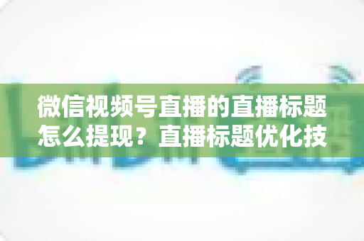 微信视频号直播的直播标题怎么提现？直播标题优化技巧与收益提现全流程详解