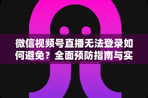 微信视频号直播无法登录如何避免？全面预防指南与实用技巧全解析