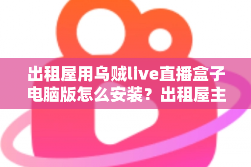 出租屋用乌贼live直播盒子电脑版怎么安装？出租屋主播必备的电脑端安装调试一站式指南