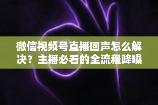微信视频号直播回声怎么解决?主播必看的全流程降噪指南与实用排查技巧 微信视频号直播回声怎么解决?主播必看的全流程降噪指南与实用排查技巧