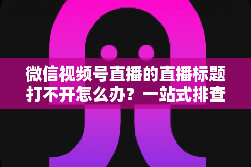 微信视频号直播的直播标题打不开怎么办？一站式排查修复指南助你快速恢复正常观看体验