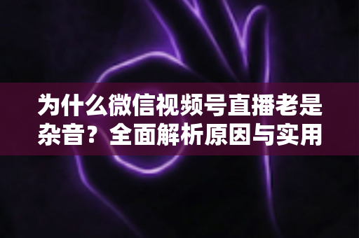为什么微信视频号直播老是杂音?全面解析原因与实用解决方案指南 为什么微信视频号直播老是杂音?全面解析原因与实用解决方案指南