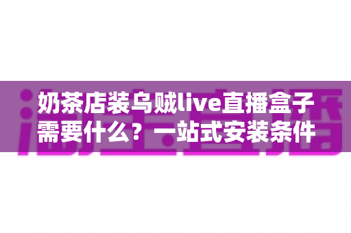 奶茶店装乌贼live直播盒子需要什么？一站式安装条件、设备清单与避坑指南全解析