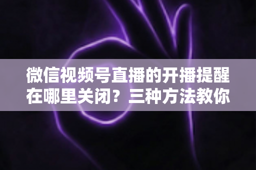 微信视频号直播的开播提醒在哪里关闭？三种方法教你轻松屏蔽开播通知，告别消息打扰