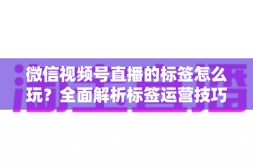 微信视频号直播的标签怎么玩？全面解析标签运营技巧与实战攻略