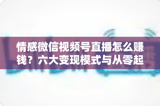 情感微信视频号直播怎么赚钱？六大变现模式与从零起步实操全指南