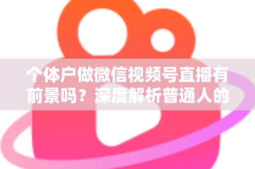 个体户做微信视频号直播有前景吗？深度解析普通人的直播红利与实操路径