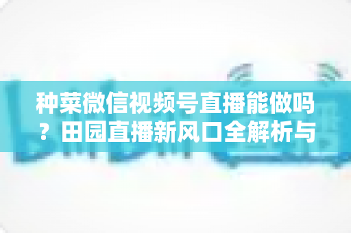 种菜微信视频号直播能做吗？田园直播新风口全解析与实操指南