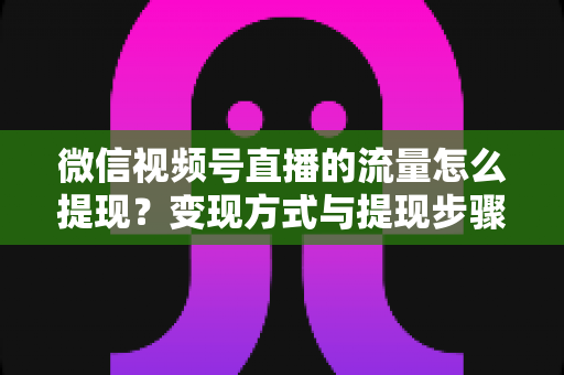 微信视频号直播的流量怎么提现？变现方式与提现步骤全解析