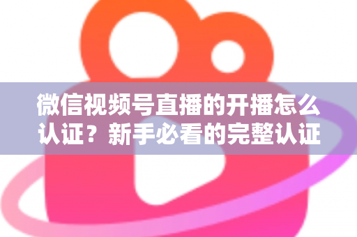 微信视频号直播的开播怎么认证？新手必看的完整认证流程与开播避坑指南