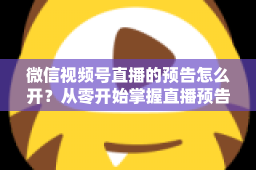 微信视频号直播的预告怎么开？从零开始掌握直播预告设置方法与引流技巧全攻略