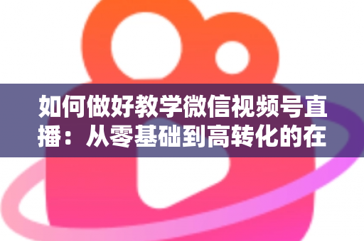 如何做好教学微信视频号直播：从零基础到高转化的在线课堂全流程实操指南