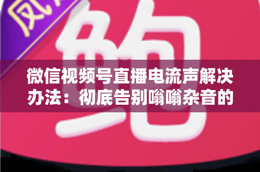 微信视频号直播电流声解决办法：彻底告别嗡嗡杂音的完整指南