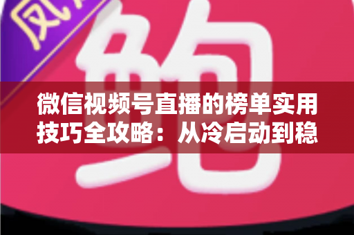 微信视频号直播的榜单实用技巧全攻略：从冷启动到稳居榜单的涨粉秘籍
