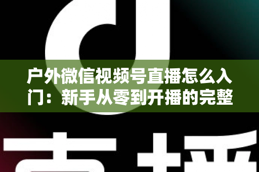 户外微信视频号直播怎么入门：新手从零到开播的完整实操指南