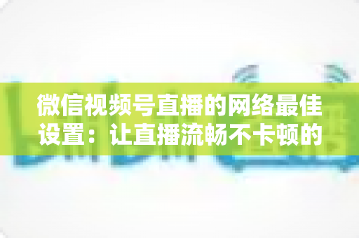 微信视频号直播的网络最佳设置：让直播流畅不卡顿的完整优化指南