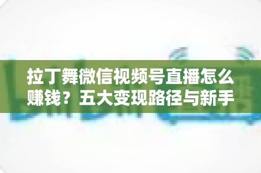 拉丁舞微信视频号直播怎么赚钱？五大变现路径与新手实操指南全解析