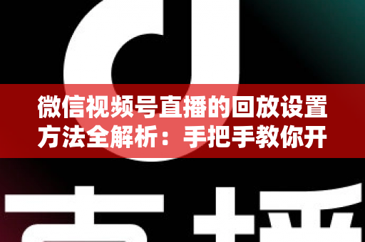 微信视频号直播的回放设置方法全解析：手把手教你开启、管理与利用直播回放，让每一场直播都不白白浪费