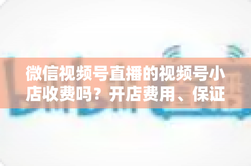微信视频号直播的视频号小店收费吗?开店费用、保证金与技术服务费全解析 微信视频号直播的视频号小店收费吗?开店费用、保证金与技术服务费全解析