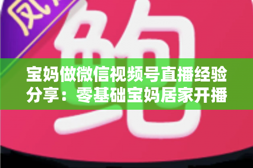 宝妈做微信视频号直播经验分享：零基础宝妈居家开播实战全攻略