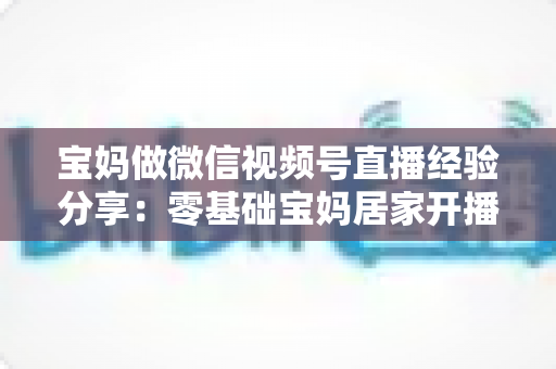 宝妈做微信视频号直播经验分享：零基础宝妈居家开播实战全攻略
