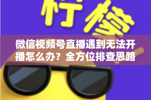 微信视频号直播遇到无法开播怎么办？全方位排查思路与实用解决方案一网打尽