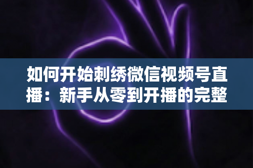 如何开始刺绣微信视频号直播：新手从零到开播的完整实战指南