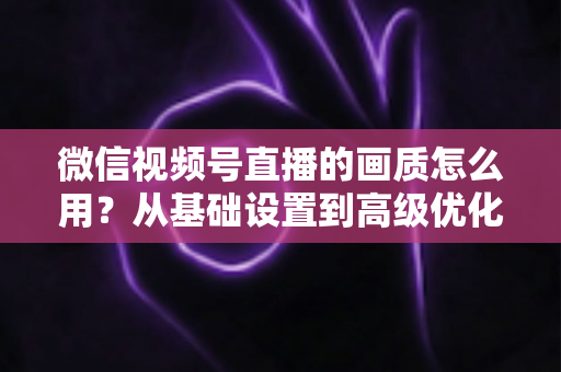 微信视频号直播的画质怎么用？从基础设置到高级优化的一站式画质提升指南