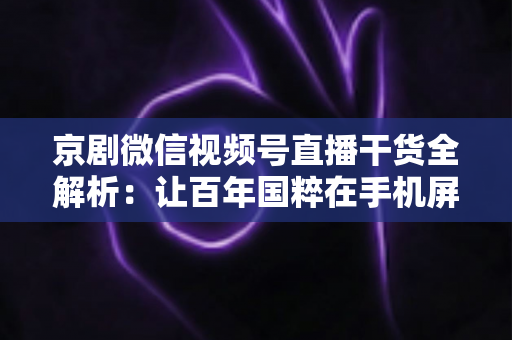 京剧微信视频号直播干货全解析：让百年国粹在手机屏幕上焕发新生的实战指南