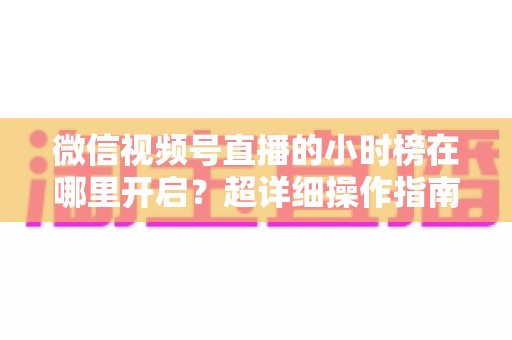 微信视频号直播的小时榜在哪里开启？超详细操作指南带你快速上手直播榜单玩法