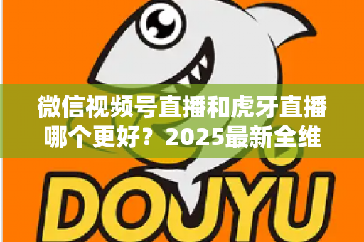 微信视频号直播和虎牙直播哪个更好？2025最新全维度深度对比与选择指南