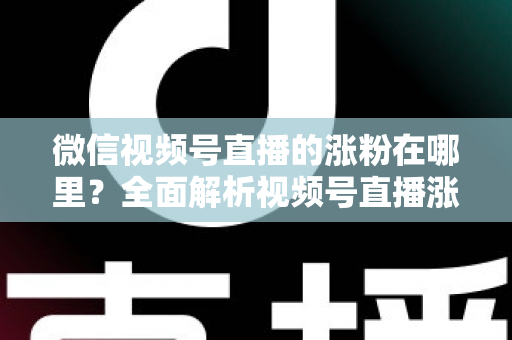 微信视频号直播的涨粉在哪里？全面解析视频号直播涨粉入口与高效涨粉实战攻略