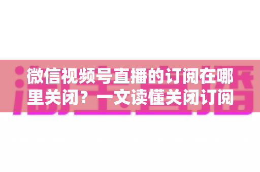 微信视频号直播的订阅在哪里关闭?一文读懂关闭订阅的完整操作指南 微信视频号直播的订阅在哪里关闭?一文读懂关闭订阅的完整操作指南