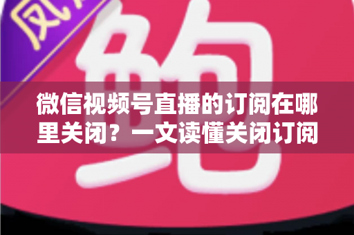 微信视频号直播的订阅在哪里关闭？一文读懂关闭订阅的完整操作指南