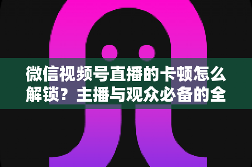 微信视频号直播的卡顿怎么解锁？主播与观众必备的全流程优化指南