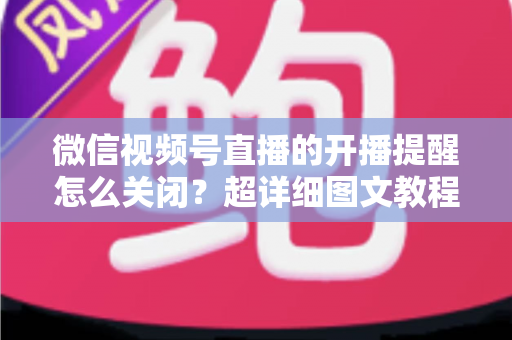 微信视频号直播的开播提醒怎么关闭？超详细图文教程与常见问题全解析