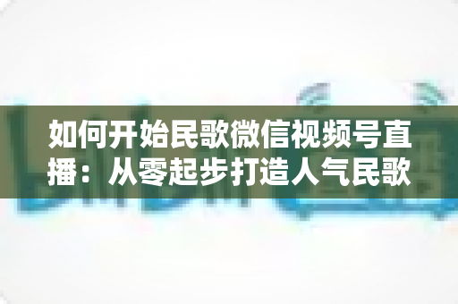 如何开始民歌微信视频号直播:从零起步打造人气民歌直播间的完整指南 如何开始民歌微信视频号直播:从零起步打造人气民歌直播间的完整指南