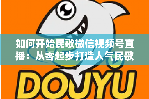 如何开始民歌微信视频号直播：从零起步打造人气民歌直播间的完整指南