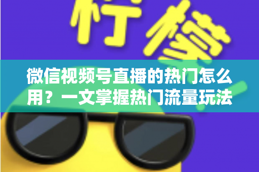 微信视频号直播的热门怎么用？一文掌握热门流量玩法，让直播间人气快速飙升的实战指南