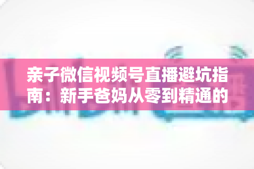 亲子微信视频号直播避坑指南:新手爸妈从零到精通的实战避雷手册 亲子微信视频号直播避坑指南:新手爸妈从零到精通的实战避雷手册