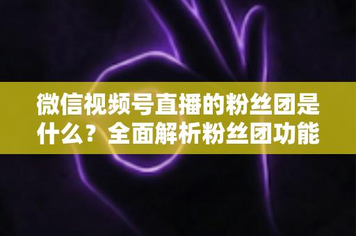 微信视频号直播的粉丝团是什么？全面解析粉丝团功能、加入方法与运营价值