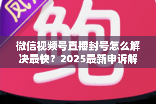 微信视频号直播封号怎么解决最快?2025最新申诉解封全流程指南(附防封避坑清单) 微信视频号直播封号怎么解决最快?2025最新申诉解封全流程指南(附防封避坑清单)