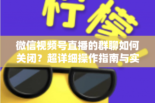 微信视频号直播的群聊如何关闭？超详细操作指南与实用技巧全解析