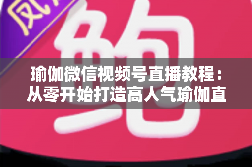 瑜伽微信视频号直播教程：从零开始打造高人气瑜伽直播间的完整指南